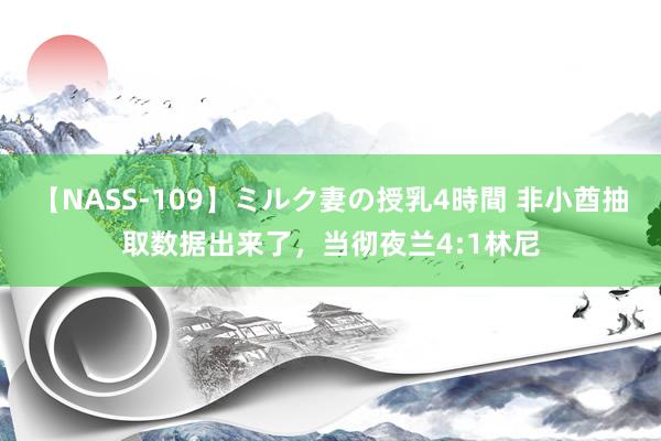 【NASS-109】ミルク妻の授乳4時間 非小酋抽取数据出来了，当彻夜兰4:1林尼