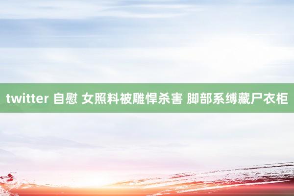 twitter 自慰 女照料被雕悍杀害 脚部系缚藏尸衣柜