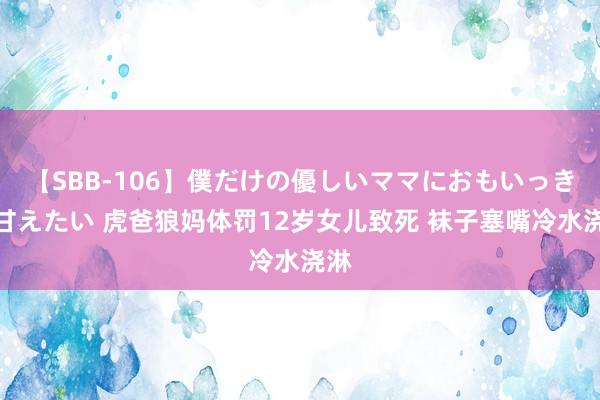 【SBB-106】僕だけの優しいママにおもいっきり甘えたい 虎爸狼妈体罚12岁女儿致死 袜子塞嘴冷水浇淋