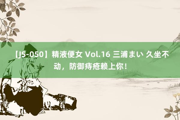 【JS-050】精液便女 Vol.16 三浦まい 久坐不动，防御痔疮赖上你！