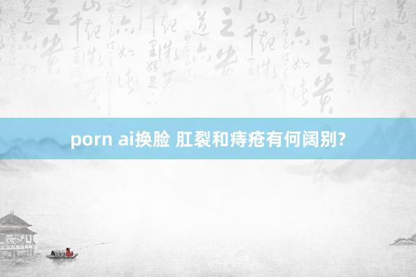 porn ai换脸 肛裂和痔疮有何阔别?