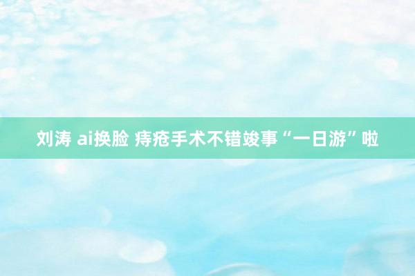 刘涛 ai换脸 痔疮手术不错竣事“一日游”啦