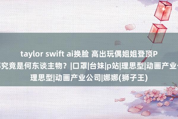 taylor swift ai换脸 高出玩偶姐姐登顶P站成为新宠的娜娜究竟是何东谈主物？|口罩|台妹|p站|理思型|动画产业公司|娜娜(狮子王)