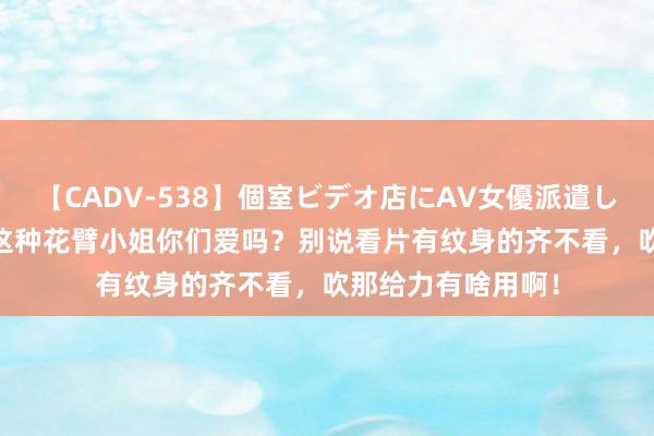 【CADV-538】個室ビデオ店にAV女優派遣します。8時間DX 这种花臂小姐你们爱吗？别说看片有纹身的齐不看，吹那给力有啥用啊！