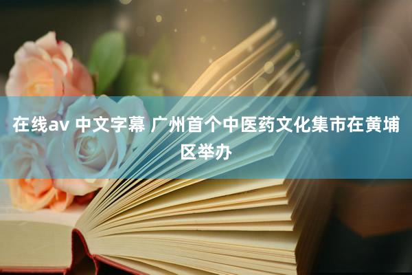 在线av 中文字幕 广州首个中医药文化集市在黄埔区举办