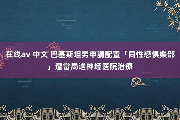 在线av 中文 巴基斯坦男申請配置「同性戀俱樂部」　遭當局送神经医院治療