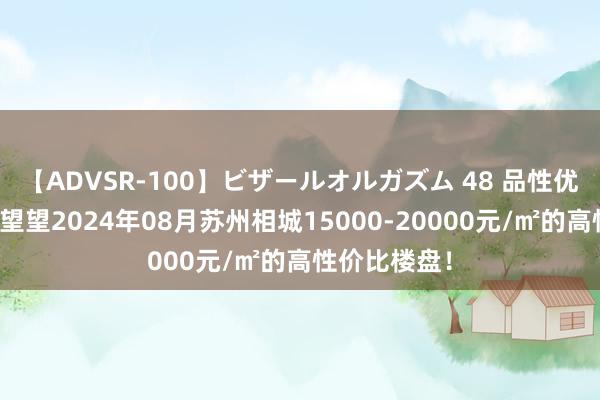 【ADVSR-100】ビザールオルガズム 48 品性优于价钱？来望望2024年08月苏州相城15000-20000元/㎡的高性价比楼盘！