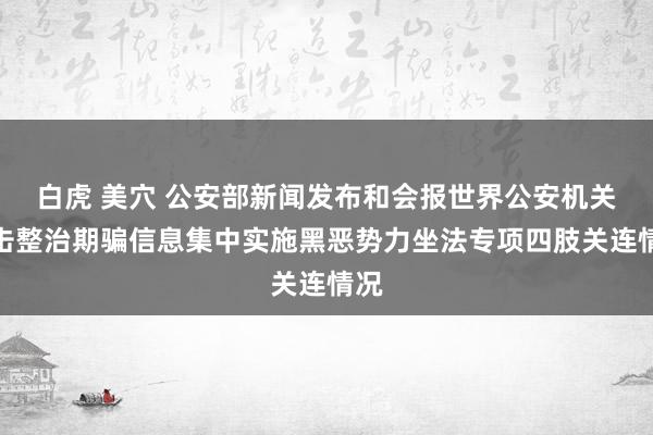 白虎 美穴 公安部新闻发布和会报世界公安机关打击整治期骗信息集中实施黑恶势力坐法专项四肢关连情况