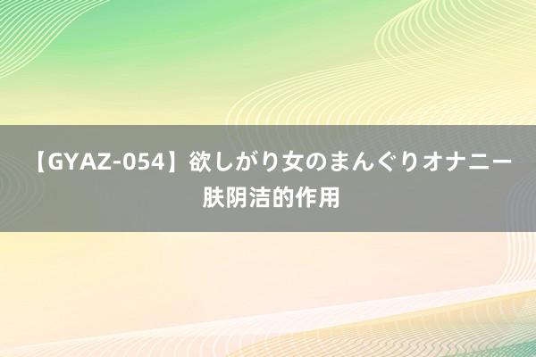 【GYAZ-054】欲しがり女のまんぐりオナニー 肤阴洁的作用