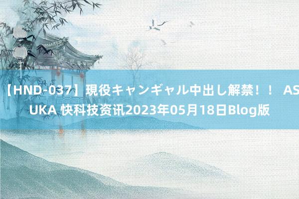 【HND-037】現役キャンギャル中出し解禁！！ ASUKA 快科技资讯2023年05月18日Blog版