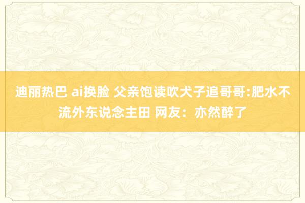 迪丽热巴 ai换脸 父亲饱读吹犬子追哥哥:肥水不流外东说念主田 网友：亦然醉了