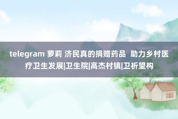 telegram 萝莉 济民真的捐赠药品  助力乡村医疗卫生发展|卫生院|高杰村镇|卫祈望构