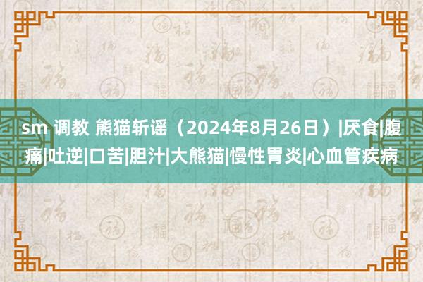 sm 调教 熊猫斩谣（2024年8月26日）|厌食|腹痛|吐逆|口苦|胆汁|大熊猫|慢性胃炎|心血管疾病