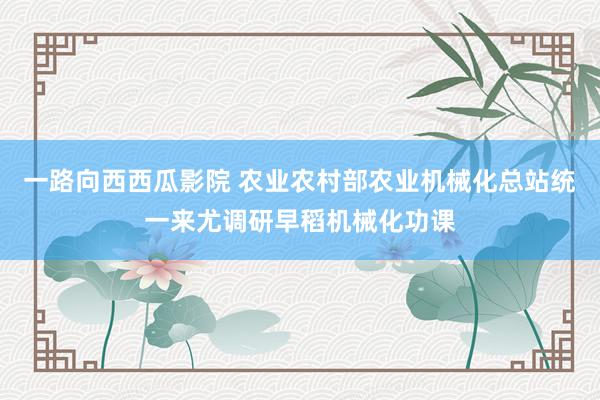 一路向西西瓜影院 农业农村部农业机械化总站统一来尤调研早稻机械化功课