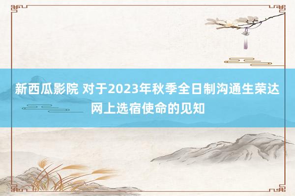 新西瓜影院 对于2023年秋季全日制沟通生荣达网上选宿使命的见知