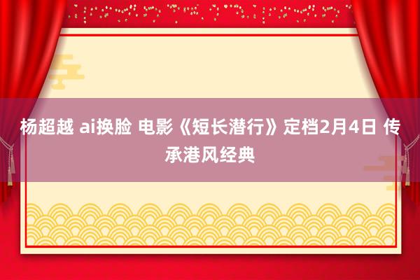 杨超越 ai换脸 电影《短长潜行》定档2月4日 传承港风经典