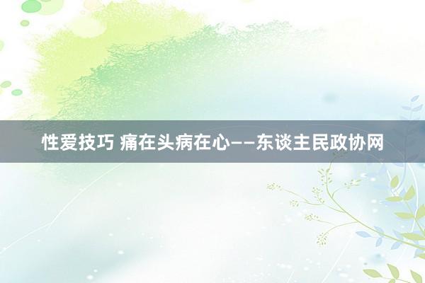 性爱技巧 痛在头病在心——东谈主民政协网