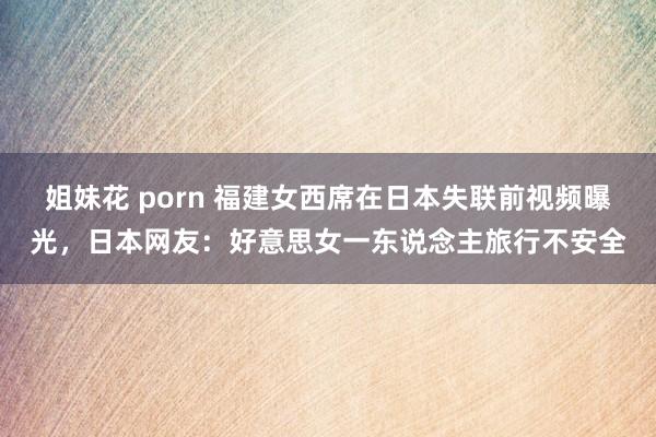 姐妹花 porn 福建女西席在日本失联前视频曝光，日本网友：好意思女一东说念主旅行不安全