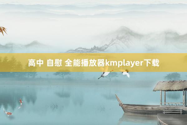 高中 自慰 全能播放器kmplayer下载