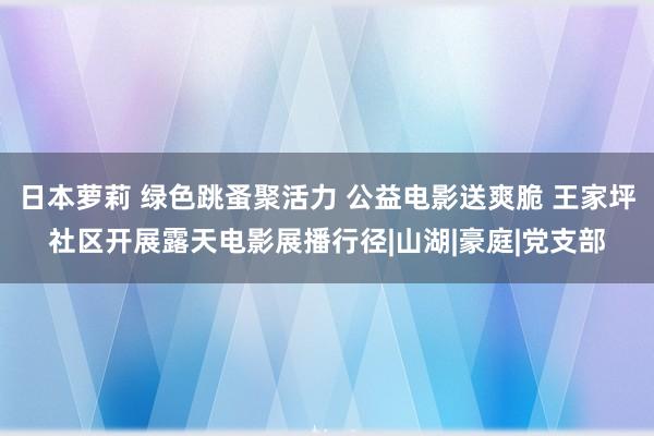 日本萝莉 绿色跳蚤聚活力 公益电影送爽脆 王家坪社区开展露天电影展播行径|山湖|豪庭|党支部