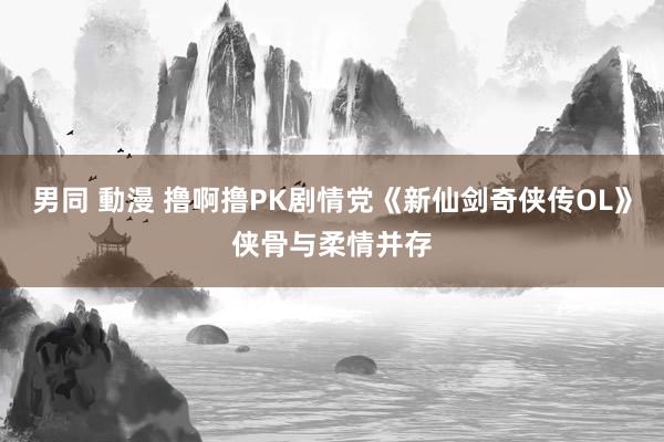 男同 動漫 撸啊撸PK剧情党《新仙剑奇侠传OL》侠骨与柔情并存