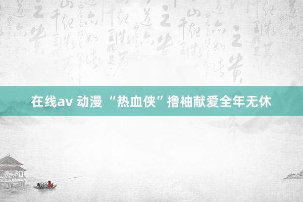 在线av 动漫 “热血侠”撸袖献爱全年无休