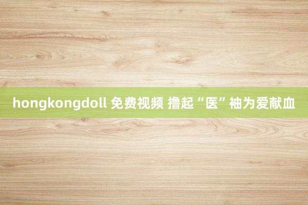 hongkongdoll 免费视频 撸起“医”袖为爱献血