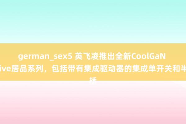 german_sex5 英飞凌推出全新CoolGaN Drive居品系列，包括带有集成驱动器的集成单开关和半桥