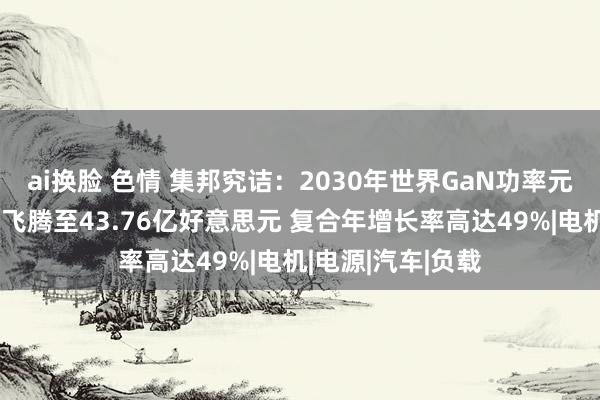 ai换脸 色情 集邦究诘：2030年世界GaN功率元件市集领域有望飞腾至43.76亿好意思元 复合年增长率高达49%|电机|电源|汽车|负载