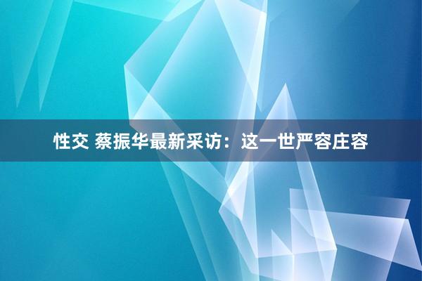 性交 蔡振华最新采访：这一世严容庄容