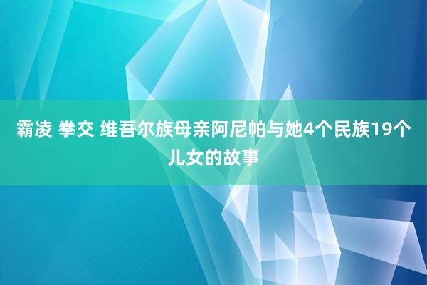 霸凌 拳交 维吾尔族母亲阿尼帕与她4个民族19个儿女的故事