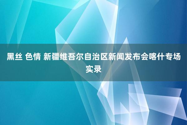 黑丝 色情 新疆维吾尔自治区新闻发布会喀什专场实录