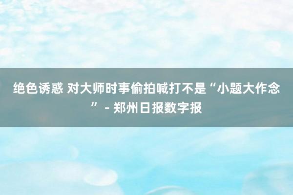 绝色诱惑 对大师时事偷拍喊打不是“小题大作念”－郑州日报数字报