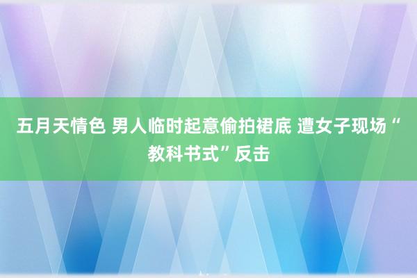 五月天情色 男人临时起意偷拍裙底 遭女子现场“教科书式”反击