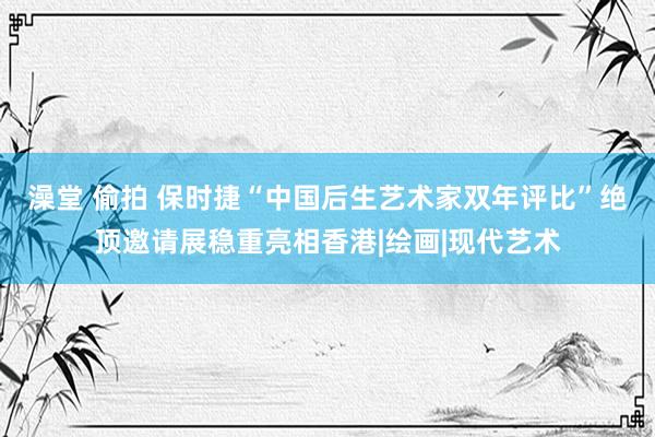 澡堂 偷拍 保时捷“中国后生艺术家双年评比”绝顶邀请展稳重亮相香港|绘画|现代艺术