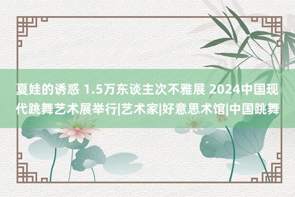 夏娃的诱惑 1.5万东谈主次不雅展 2024中国现代跳舞艺术展举行|艺术家|好意思术馆|中国跳舞