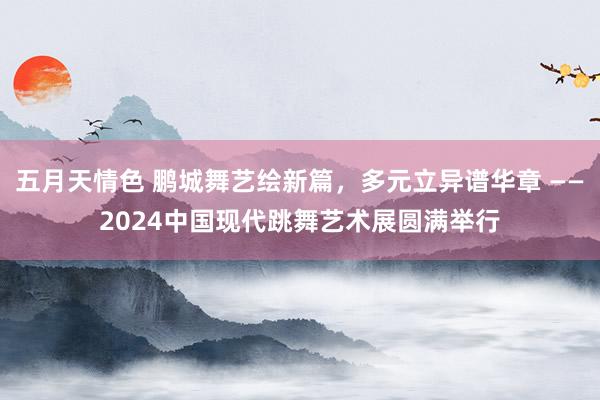 五月天情色 鹏城舞艺绘新篇，多元立异谱华章 ——2024中国现代跳舞艺术展圆满举行