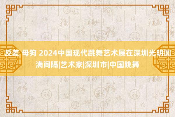 反差 母狗 2024中国现代跳舞艺术展在深圳光明圆满间隔|艺术家|深圳市|中国跳舞