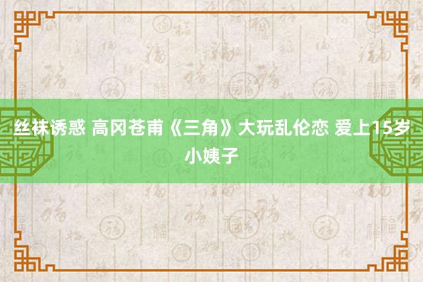 丝袜诱惑 高冈苍甫《三角》大玩乱伦恋 爱上15岁小姨子