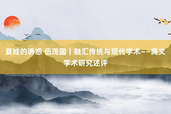 夏娃的诱惑 伍茂国｜融汇传统与现代学术——高文学术研究述评