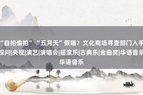 “自拍偷拍” “五月天”假唱？文化商场寻查部门入手探问|央视|演艺|演唱会|摇滚乐|古典乐|金曲奖|华语音乐