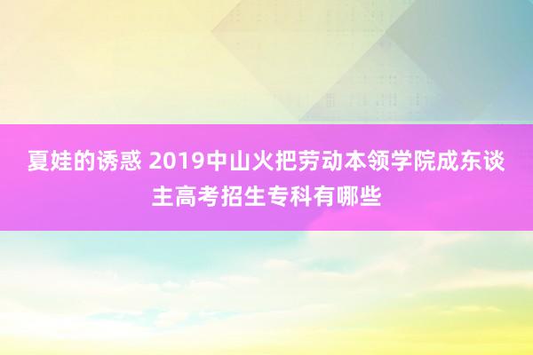 夏娃的诱惑 2019中山火把劳动本领学院成东谈主高考招生专科有哪些