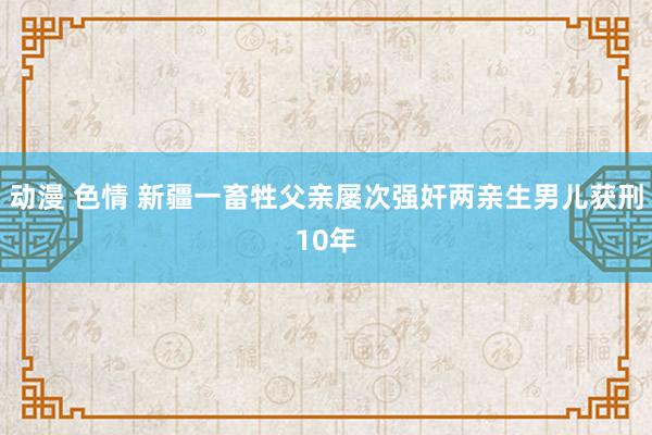 动漫 色情 新疆一畜牲父亲屡次强奸两亲生男儿获刑10年