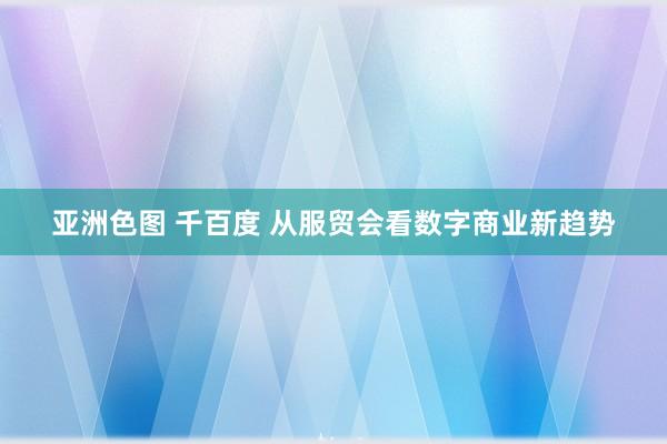 亚洲色图 千百度 从服贸会看数字商业新趋势