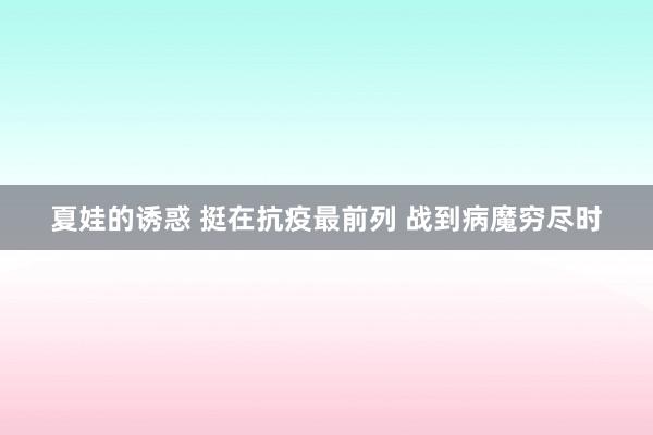 夏娃的诱惑 挺在抗疫最前列 战到病魔穷尽时