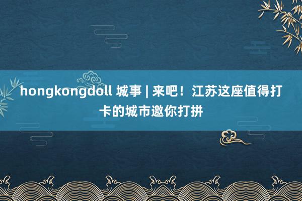 hongkongdoll 城事 | 来吧！江苏这座值得打卡的城市邀你打拼