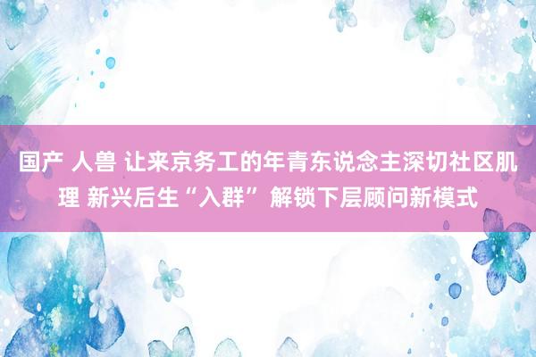 国产 人兽 让来京务工的年青东说念主深切社区肌理 新兴后生“入群” 解锁下层顾问新模式