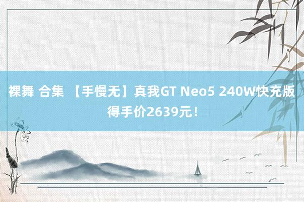 裸舞 合集 【手慢无】真我GT Neo5 240W快充版得手价2639元！