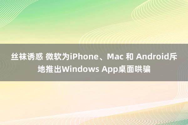 丝袜诱惑 微软为iPhone、Mac 和 Android斥地推出Windows App桌面哄骗