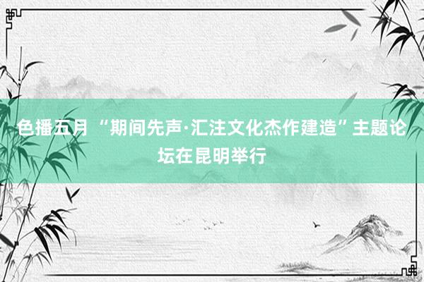 色播五月 “期间先声·汇注文化杰作建造”主题论坛在昆明举行